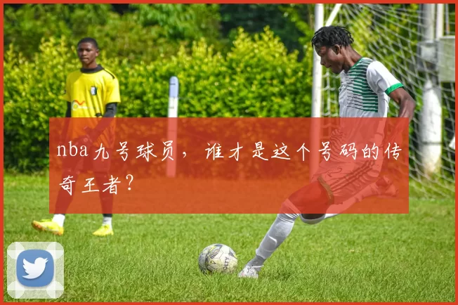 nba九号球员,谁才是这个号码的传奇王者?