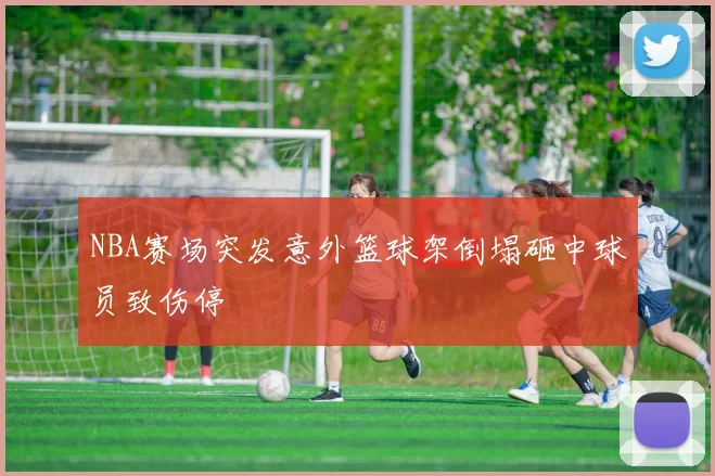 NBA赛场突发意外篮球架倒塌砸中球员致伤停